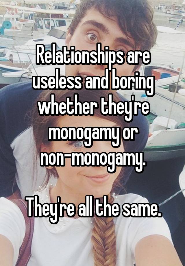 Relationships are useless and boring whether they're monogamy or non-monogamy.

They're all the same.
