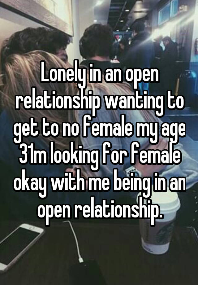 Lonely in an open relationship wanting to get to no female my age 31m looking for female okay with me being in an open relationship.