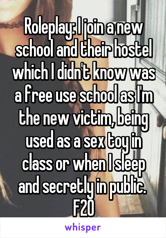 Roleplay: I join a new school and their hostel which I didn't know was a free use school as I'm the new victim, being used as a sex toy in class or when I sleep and secretly in public. 
F20