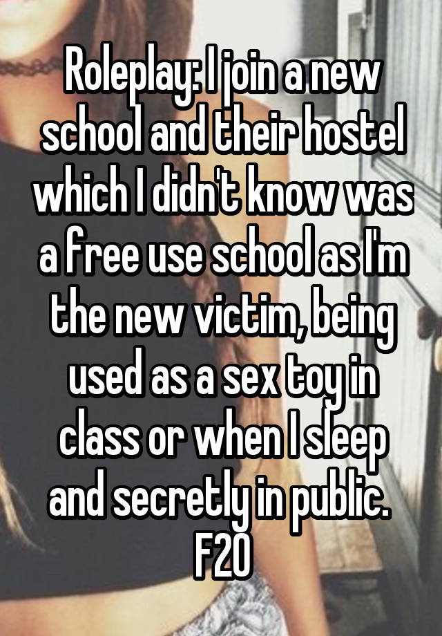 Roleplay: I join a new school and their hostel which I didn't know was a free use school as I'm the new victim, being used as a sex toy in class or when I sleep and secretly in public. 
F20