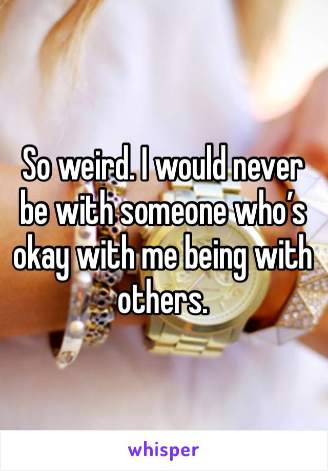 So weird. I would never be with someone who’s okay with me being with others. 