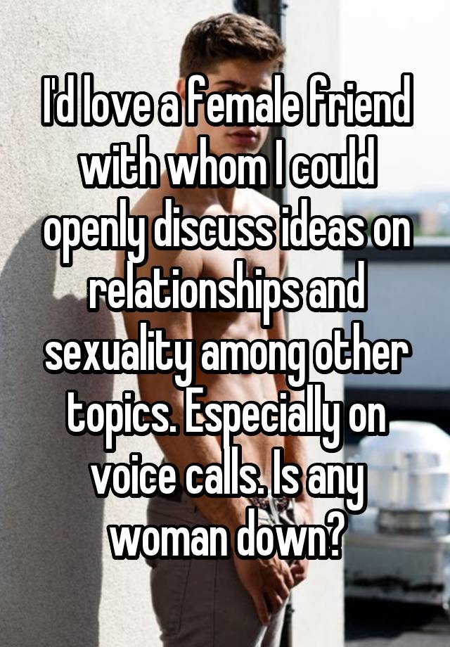 I'd love a female friend with whom I could openly discuss ideas on relationships and sexuality among other topics. Especially on voice calls. Is any woman down?
