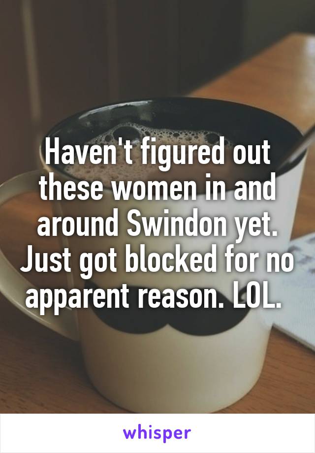 Haven't figured out these women in and around Swindon yet. Just got blocked for no apparent reason. LOL. 