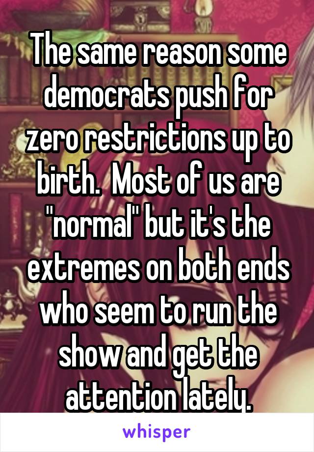 The same reason some democrats push for zero restrictions up to birth.  Most of us are "normal" but it's the extremes on both ends who seem to run the show and get the attention lately.