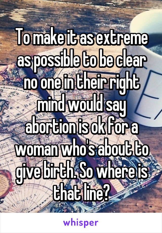 To make it as extreme as possible to be clear no one in their right mind would say abortion is ok for a woman who's about to give birth. So where is that line?