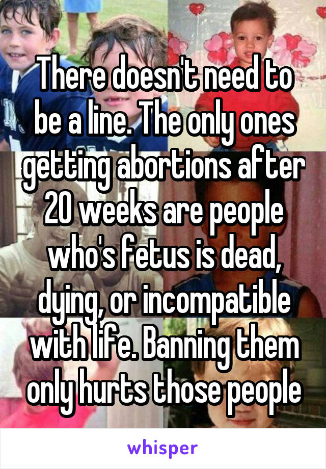 There doesn't need to be a line. The only ones getting abortions after 20 weeks are people who's fetus is dead, dying, or incompatible with life. Banning them only hurts those people