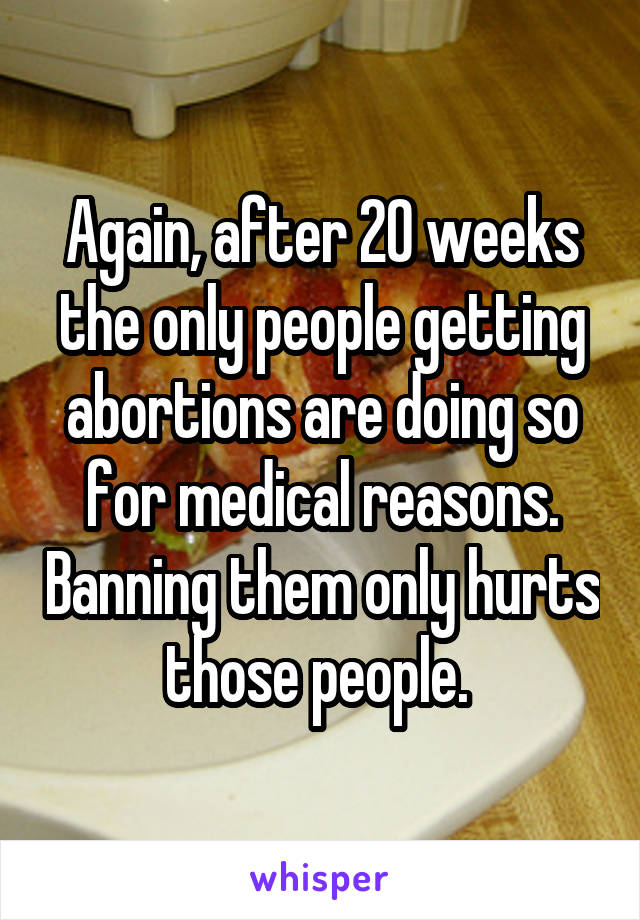 Again, after 20 weeks the only people getting abortions are doing so for medical reasons. Banning them only hurts those people. 