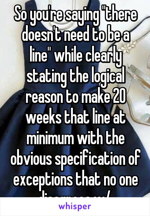 So you're saying "there doesn't need to be a line" while clearly stating the logical reason to make 20 weeks that line at minimum with the obvious specification of exceptions that no one disagrees w/.