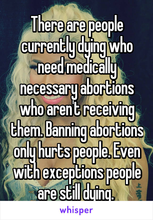 There are people currently dying who need medically necessary abortions who aren't receiving them. Banning abortions only hurts people. Even with exceptions people are still dying. 