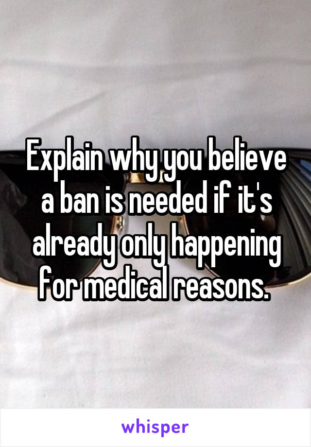 Explain why you believe a ban is needed if it's already only happening for medical reasons. 