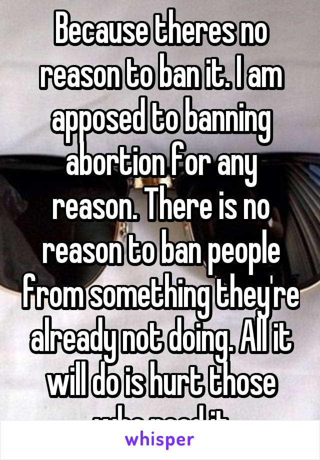 Because theres no reason to ban it. I am apposed to banning abortion for any reason. There is no reason to ban people from something they're already not doing. All it will do is hurt those who need it