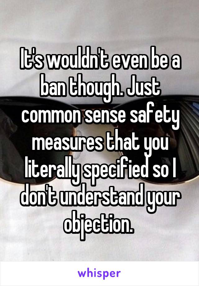 It's wouldn't even be a ban though. Just common sense safety measures that you literally specified so I don't understand your objection. 