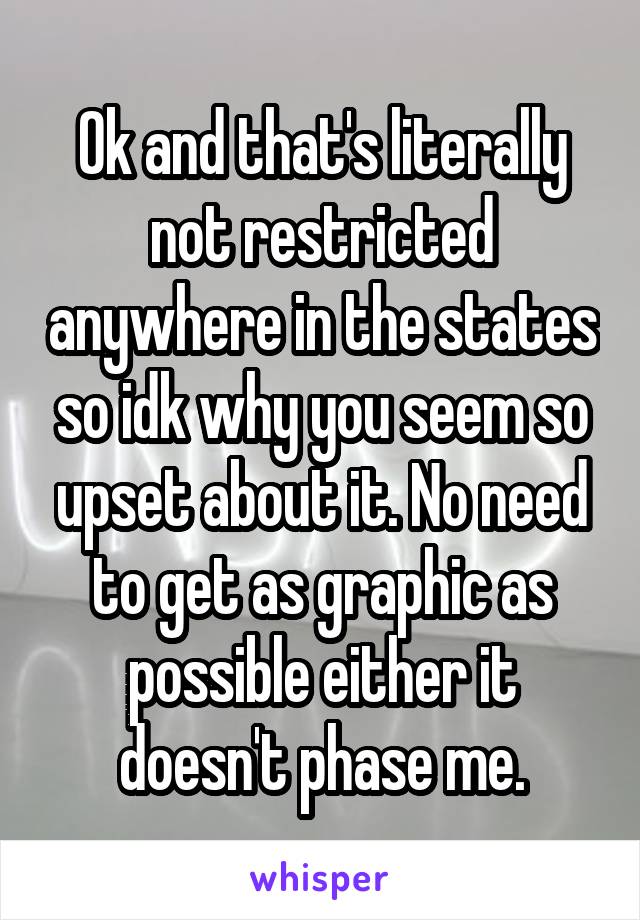 Ok and that's literally not restricted anywhere in the states so idk why you seem so upset about it. No need to get as graphic as possible either it doesn't phase me.