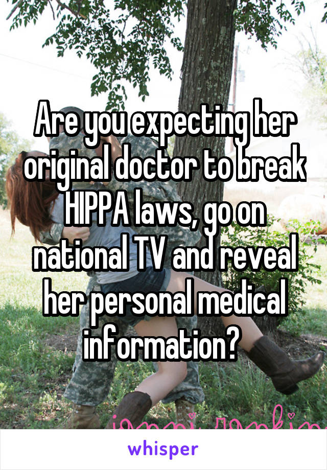 Are you expecting her original doctor to break HIPPA laws, go on national TV and reveal her personal medical information? 