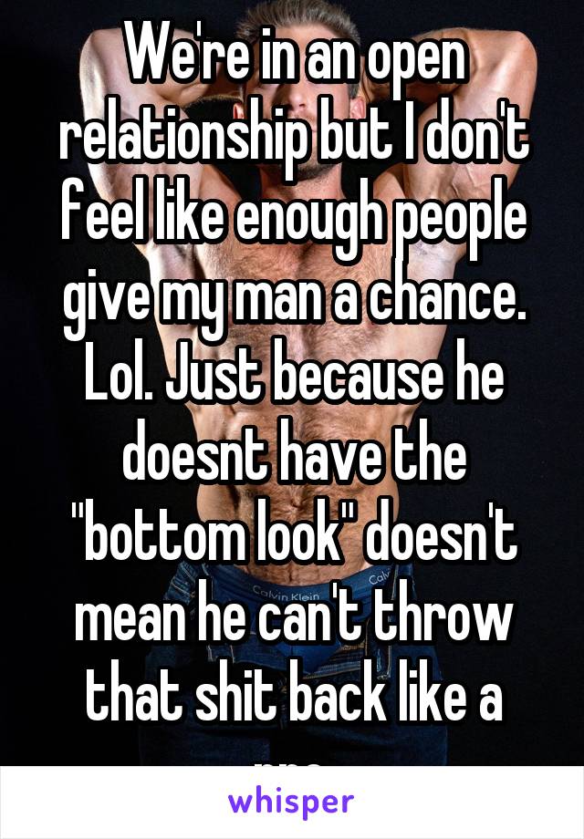 We're in an open relationship but I don't feel like enough people give my man a chance. Lol. Just because he doesnt have the "bottom look" doesn't mean he can't throw that shit back like a pro.