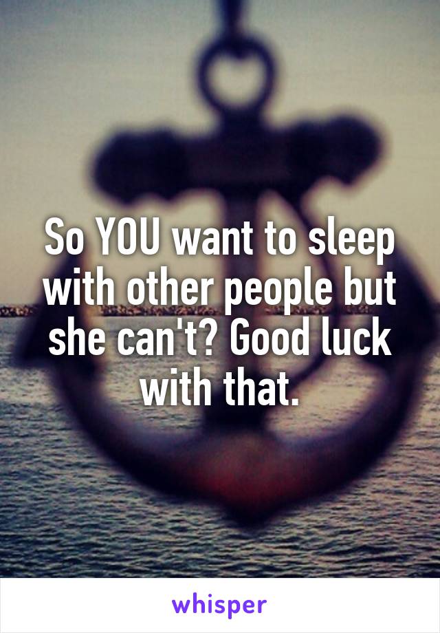 So YOU want to sleep with other people but she can't? Good luck with that.