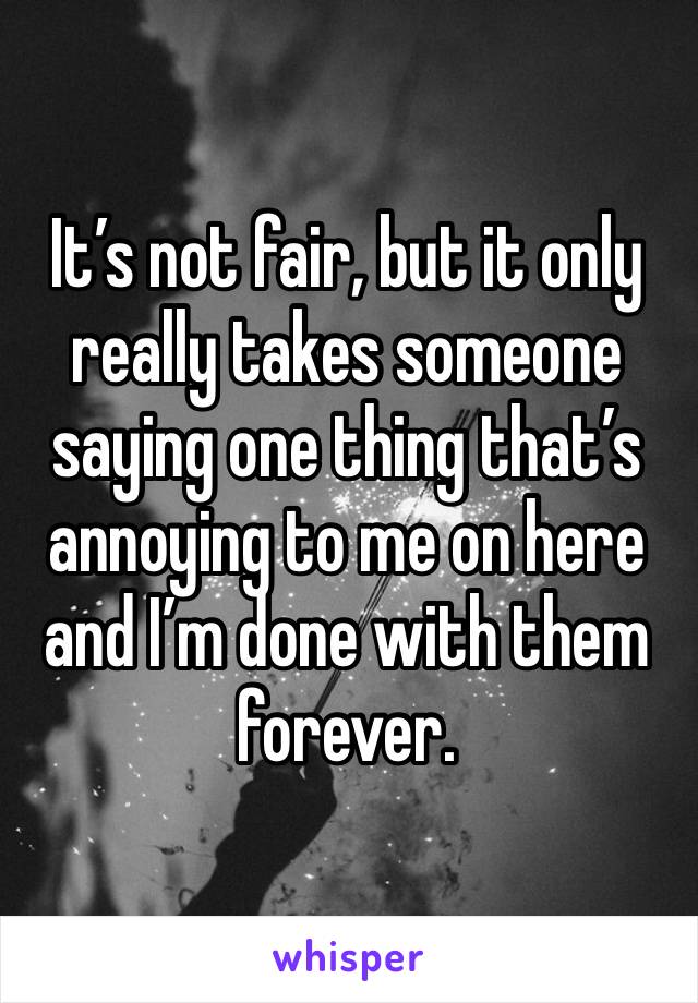 It’s not fair, but it only really takes someone saying one thing that’s annoying to me on here and I’m done with them forever. 