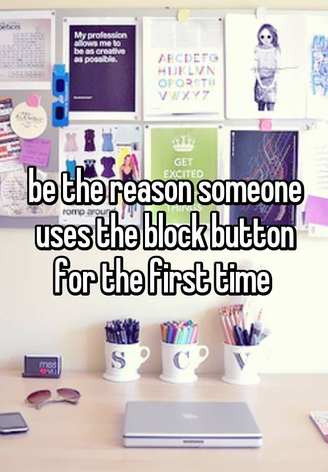 be the reason someone uses the block button for the first time 