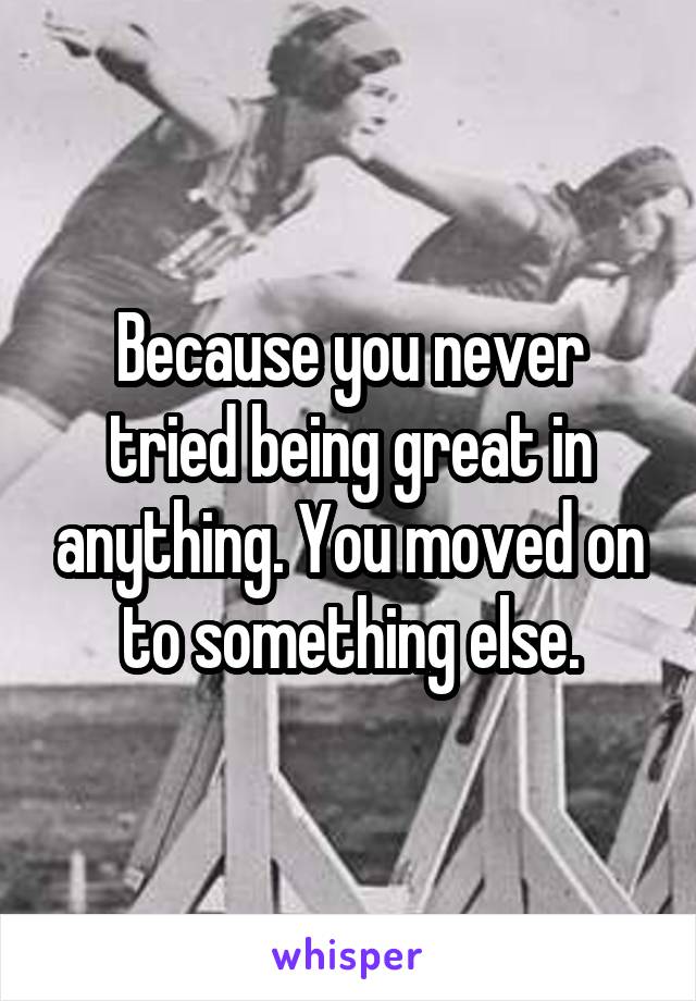 Because you never tried being great in anything. You moved on to something else.