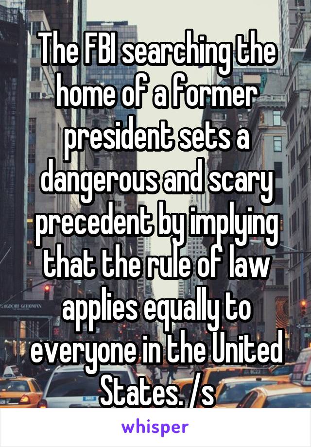 The FBI searching the home of a former president sets a dangerous and scary precedent by implying that the rule of law applies equally to everyone in the United States. /s