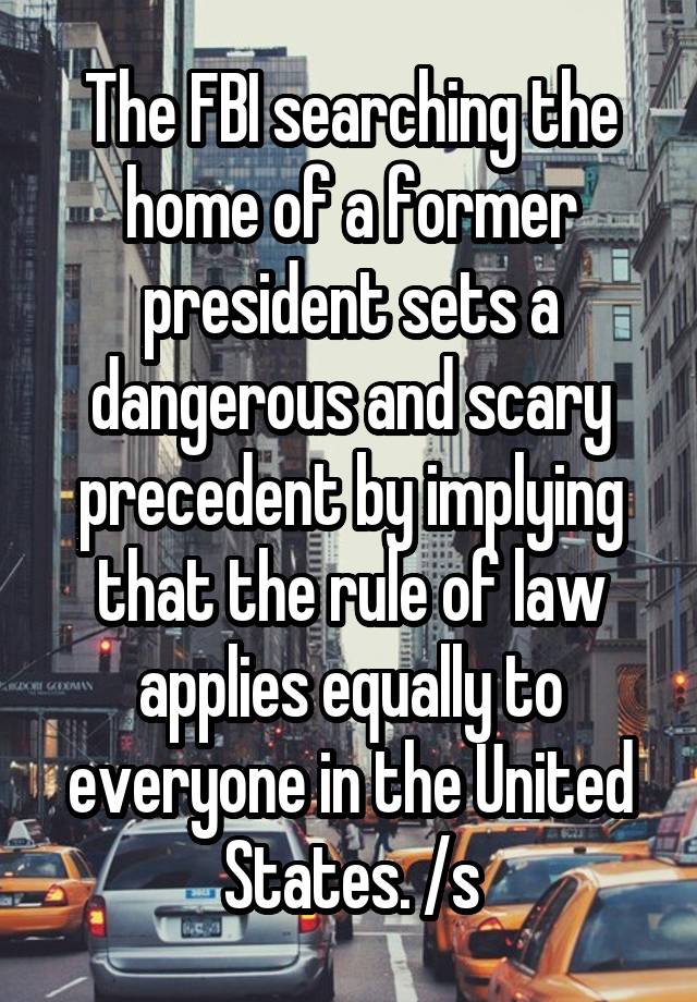 The FBI searching the home of a former president sets a dangerous and scary precedent by implying that the rule of law applies equally to everyone in the United States. /s