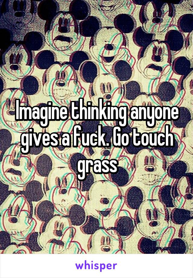 Imagine thinking anyone gives a fuck. Go touch grass