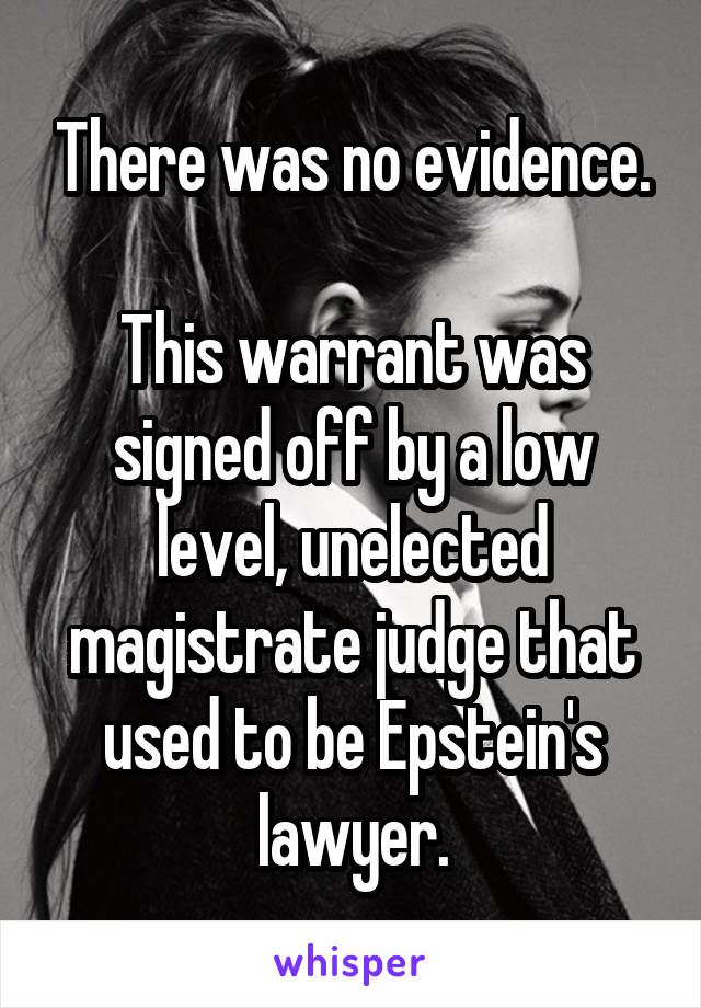 There was no evidence.

This warrant was signed off by a low level, unelected magistrate judge that used to be Epstein's lawyer.