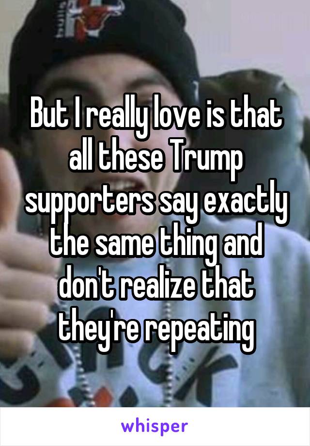 But I really love is that all these Trump supporters say exactly the same thing and don't realize that they're repeating