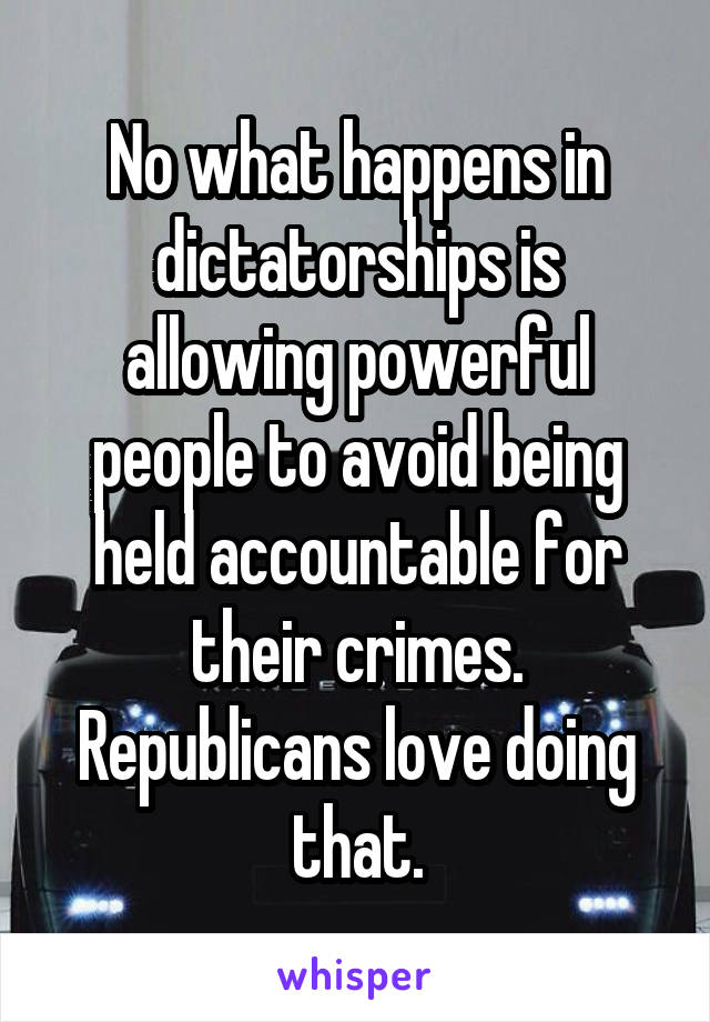 No what happens in dictatorships is allowing powerful people to avoid being held accountable for their crimes. Republicans love doing that.