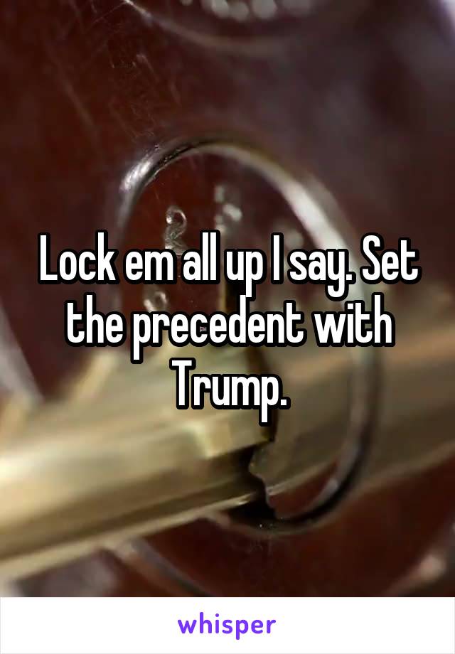 Lock em all up I say. Set the precedent with Trump.