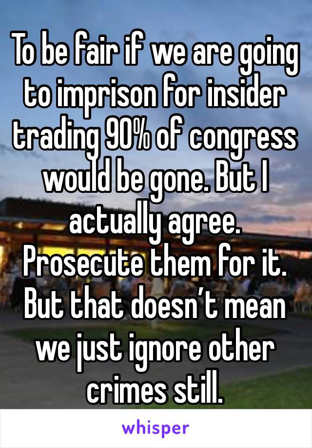 To be fair if we are going to imprison for insider trading 90% of congress would be gone. But I actually agree. Prosecute them for it. But that doesn’t mean we just ignore other crimes still.