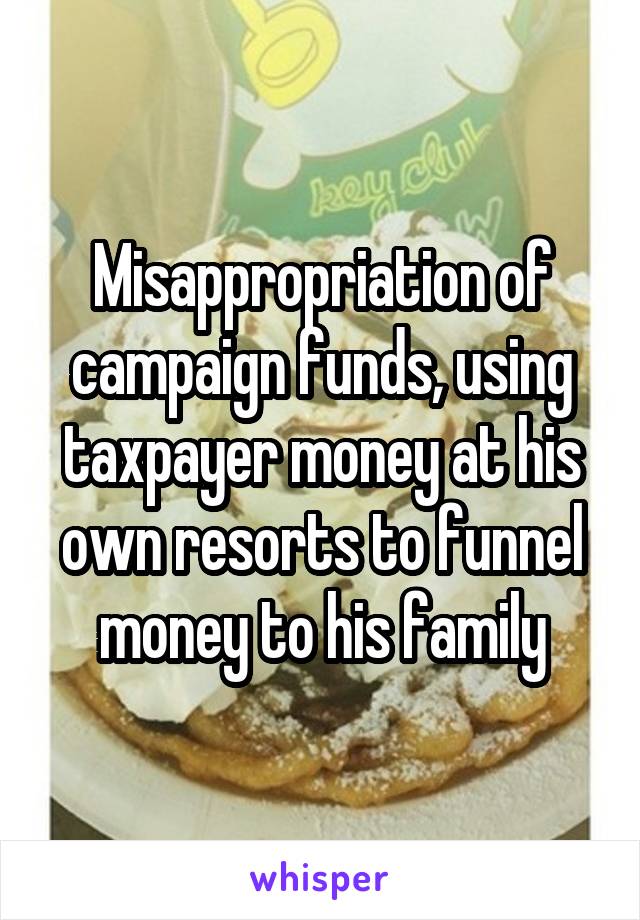 Misappropriation of campaign funds, using taxpayer money at his own resorts to funnel money to his family