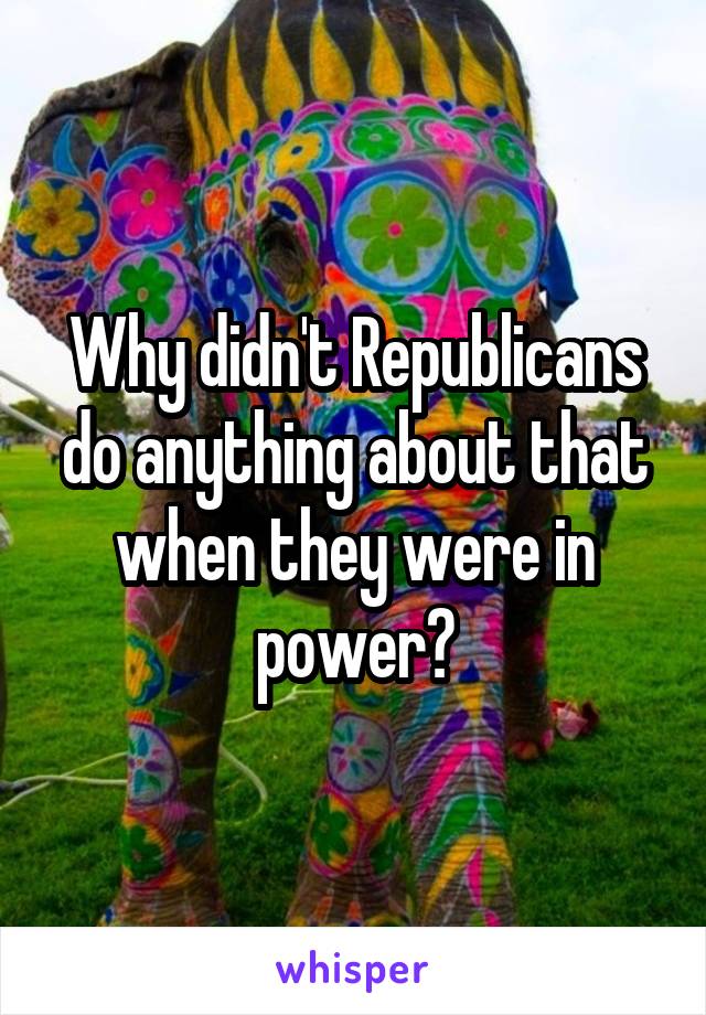 Why didn't Republicans do anything about that when they were in power?