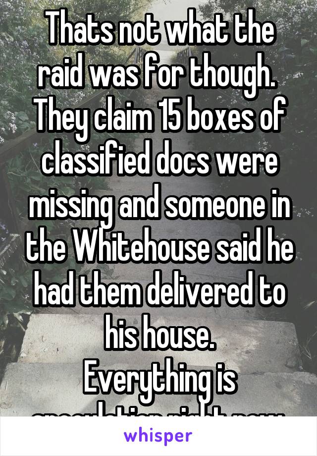 Thats not what the raid was for though.  They claim 15 boxes of classified docs were missing and someone in the Whitehouse said he had them delivered to his house.
Everything is speculation right now.