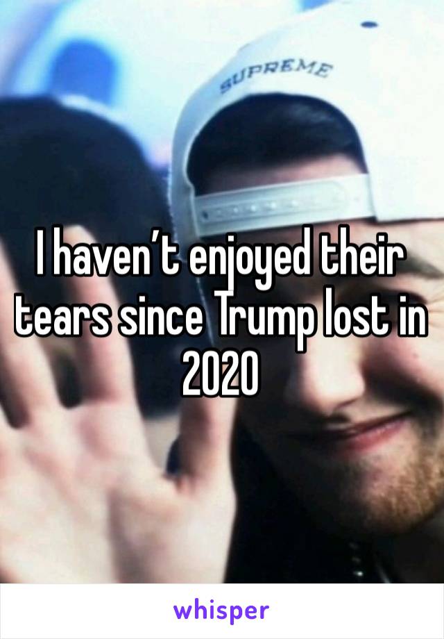 I haven’t enjoyed their tears since Trump lost in 2020