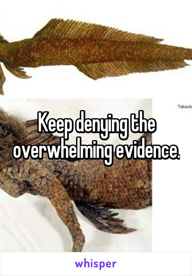 Keep denying the overwhelming evidence.