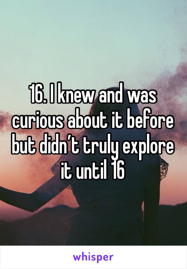 16. I knew and was curious about it before but didn’t truly explore it until 16