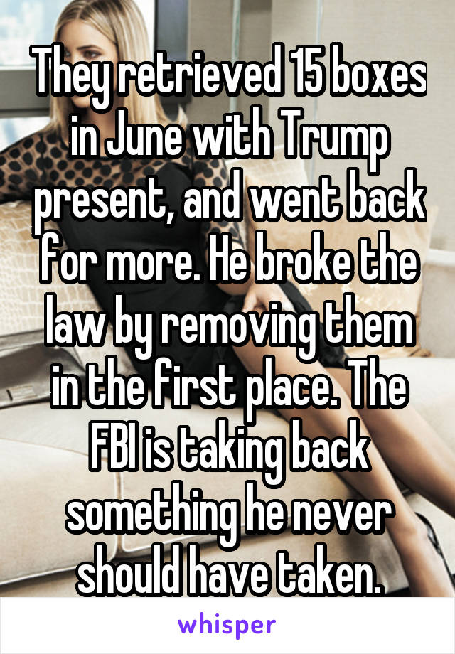 They retrieved 15 boxes in June with Trump present, and went back for more. He broke the law by removing them in the first place. The FBI is taking back something he never should have taken.