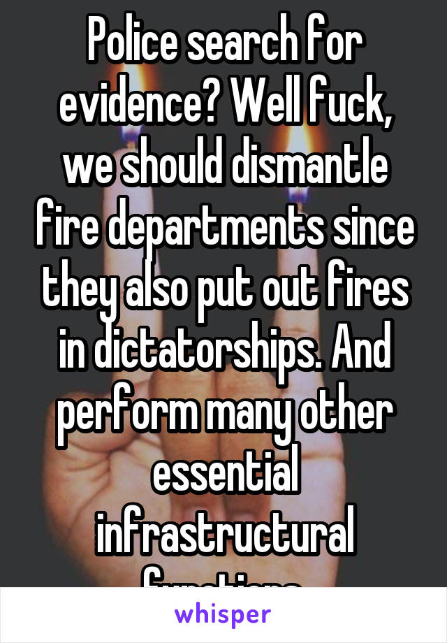 Police search for evidence? Well fuck, we should dismantle fire departments since they also put out fires in dictatorships. And perform many other essential infrastructural functions.