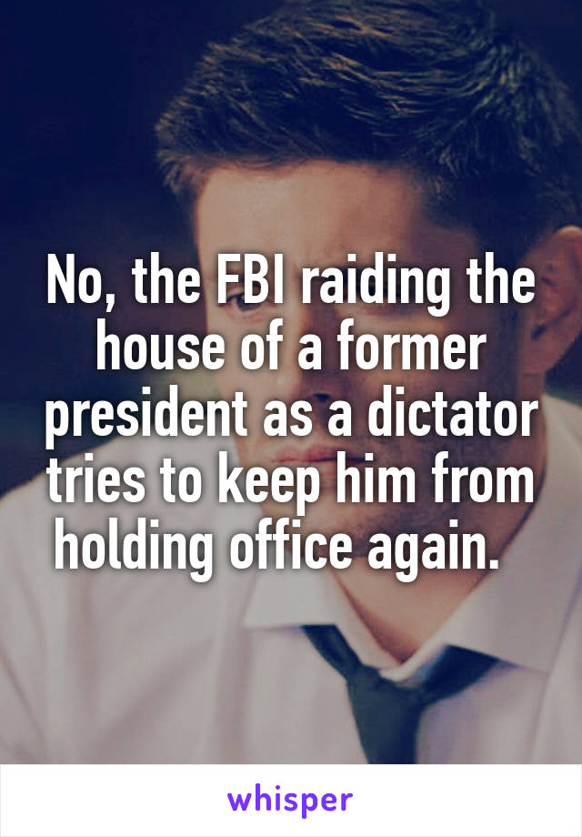 No, the FBI raiding the house of a former president as a dictator tries to keep him from holding office again.  