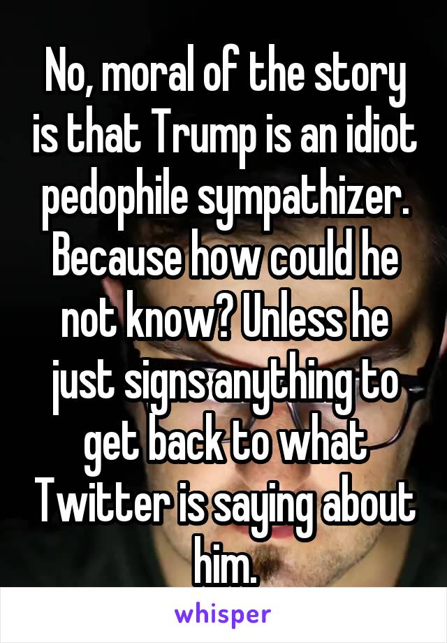 No, moral of the story is that Trump is an idiot pedophile sympathizer.
Because how could he not know? Unless he just signs anything to get back to what Twitter is saying about him.