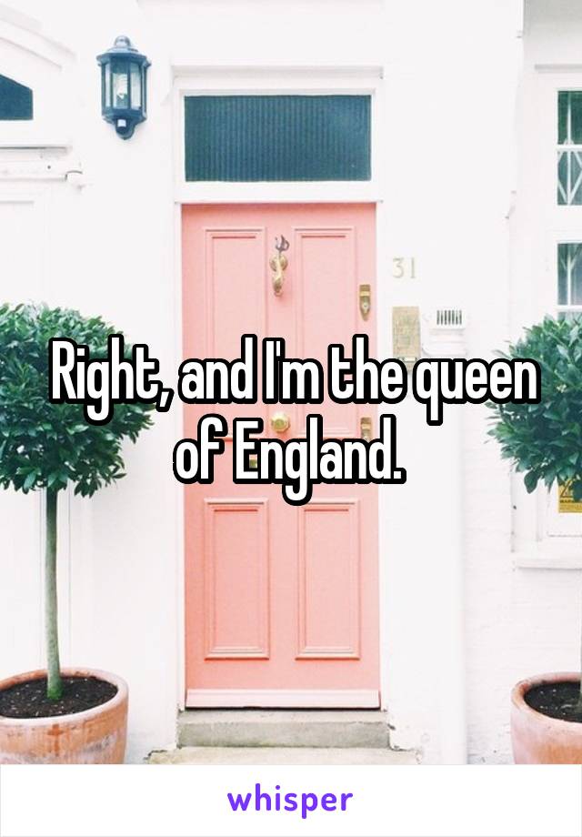 Right, and I'm the queen of England. 