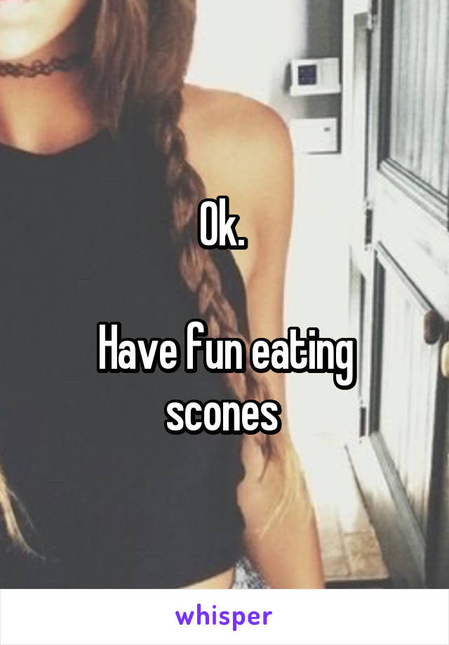 Ok. 

Have fun eating scones 