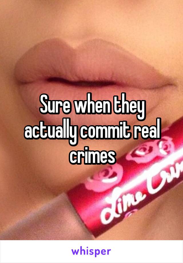 Sure when they actually commit real crimes