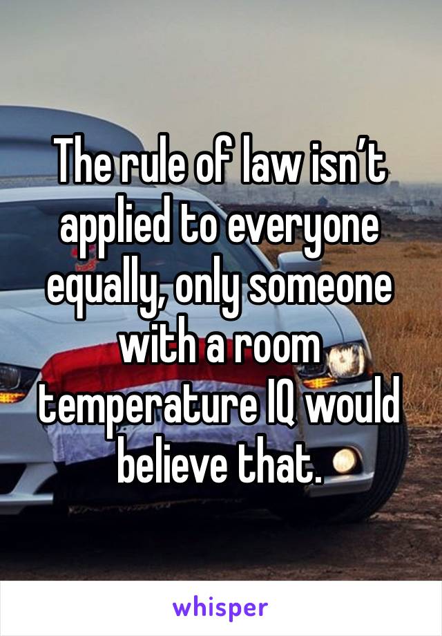 The rule of law isn’t applied to everyone equally, only someone with a room temperature IQ would believe that. 