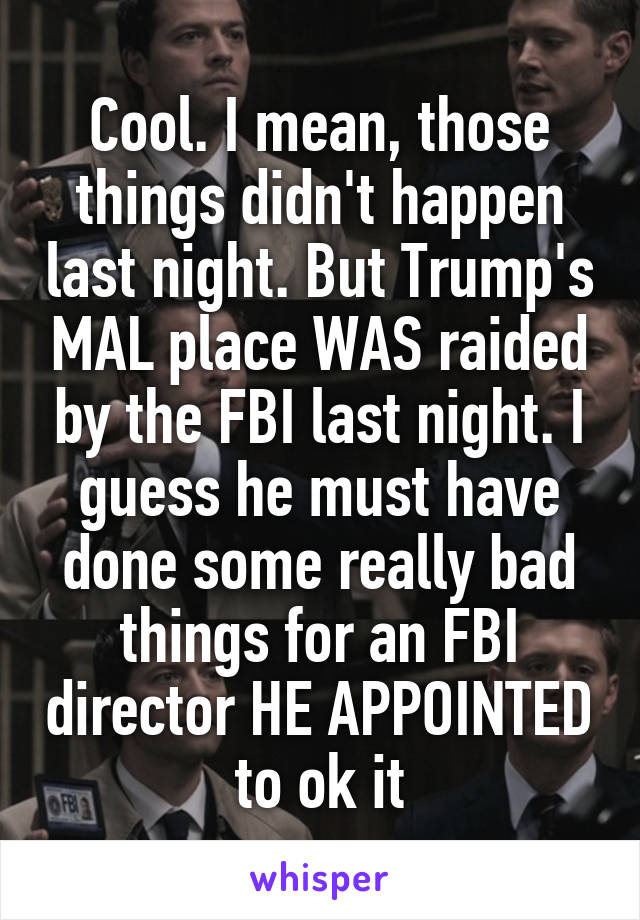 Cool. I mean, those things didn't happen last night. But Trump's MAL place WAS raided by the FBI last night. I guess he must have done some really bad things for an FBI director HE APPOINTED to ok it