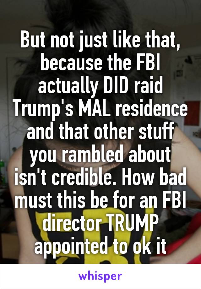 But not just like that, because the FBI actually DID raid Trump's MAL residence and that other stuff you rambled about isn't credible. How bad must this be for an FBI director TRUMP appointed to ok it