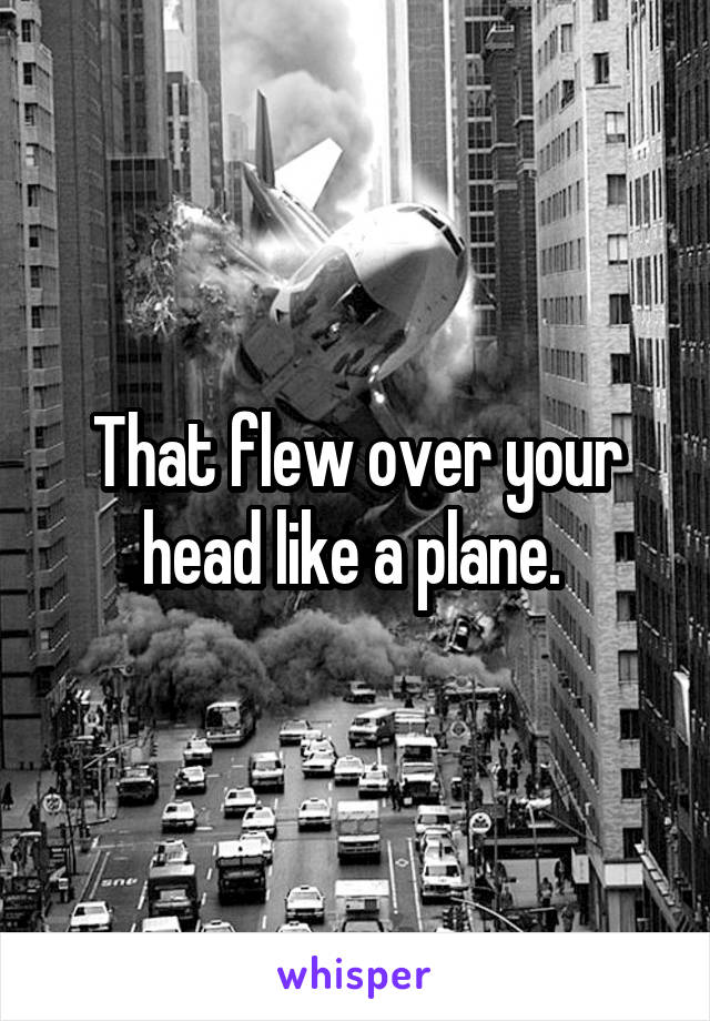 That flew over your head like a plane. 