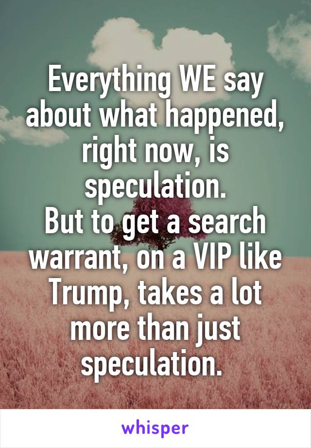 Everything WE say about what happened, right now, is speculation.
But to get a search warrant, on a VIP like Trump, takes a lot more than just speculation. 