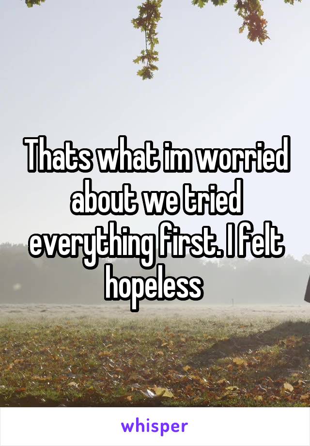 Thats what im worried about we tried everything first. I felt hopeless 